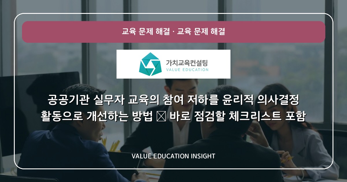 공공기관 실무자 교육의 참여 저하를 윤리적 의사결정 활동으로 개선하는 방법 — 바로 점검할 체크리스트 포함