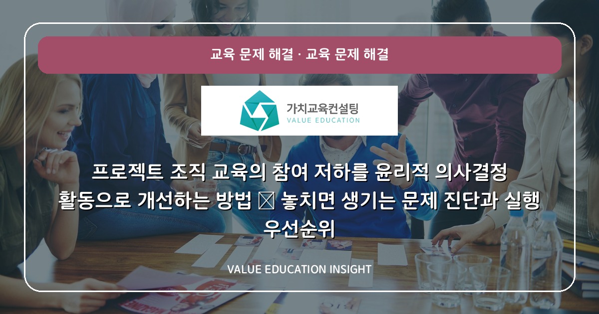 프로젝트 조직 교육의 참여 저하를 윤리적 의사결정 활동으로 개선하는 방법 — 놓치면 생기는 문제 진단과 실행 우선순위