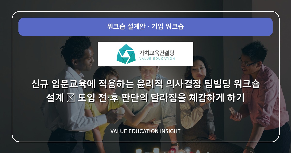 신규 입문교육에 적용하는 윤리적 의사결정 팀빌딩 워크숍 설계 — 도입 전·후 판단의 달라짐을 체감하게 하기